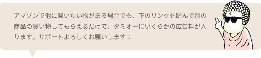 アマゾンで他に買いたい物がある場合でも、下のリンクを踏んで別の商品の買い物してもらえるだけで、タミオーにいくらかの広告料が入ります。サポートよろしくお願いします！
